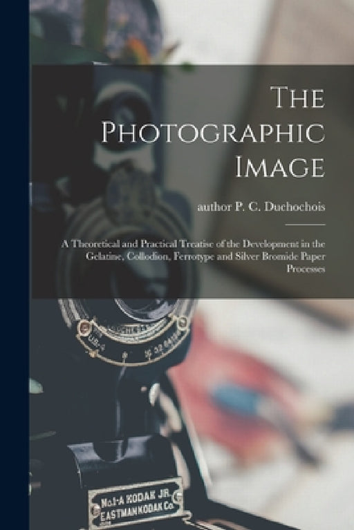 The Photographic Image: a Theoretical and Practical Treatise of the Development in the Gelatine, Collodion, Ferrotype and Silver Bromide Paper Process by P. C. (Peter C. ). Author Duchochois