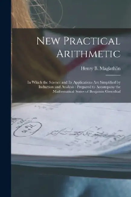 New Practical Arithmetic [microform]: in Which the Science and Its Applications Are Simplified by Induction and Analysis: Prepared to Accompany the Ma by Henry B. (Henry Bartlett) Maglathlin