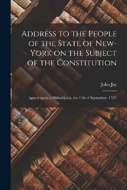 Address to the People of the State of New-York on the Subject of the Constitution: Agreed Upon at Philadelphia, the 17th of September, 1787. by John 1745-1829 Jay