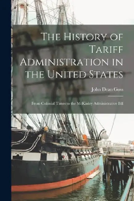 The History of Tariff Administration in the United States: From Colonial Times to the McKinley Administrative Bill by John Dean Goss
