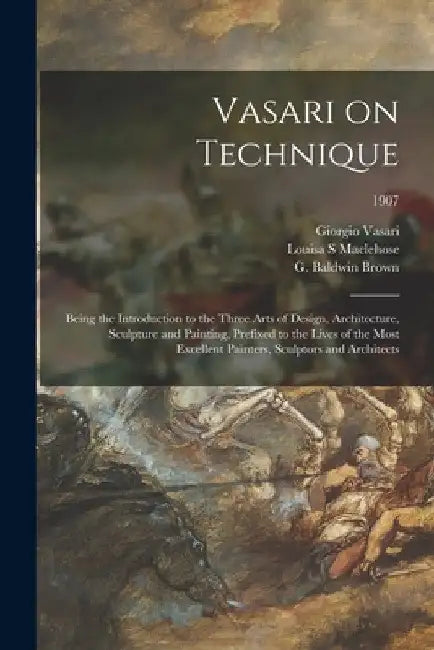 Vasari on Technique; Being the Introduction to the Three Arts of Design, Architecture, Sculpture and Painting, Prefixed to the Lives of the Most Excel by Giorgio 1511-1574 Vasari