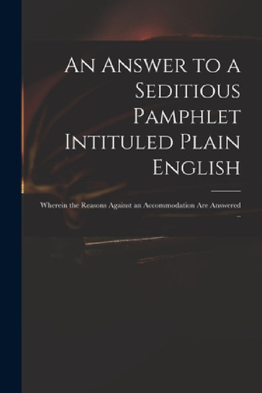 An Answer to a Seditious Pamphlet Intituled Plain English: Wherein the Reasons Against an Accommodation Are Answered .. by Anonymous