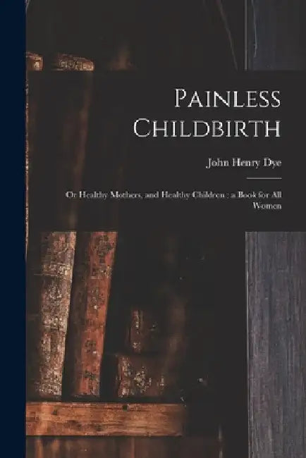 Painless Childbirth: or Healthy Mothers, and Healthy Children: a Book for All Women by John Henry D. 1903 Dye