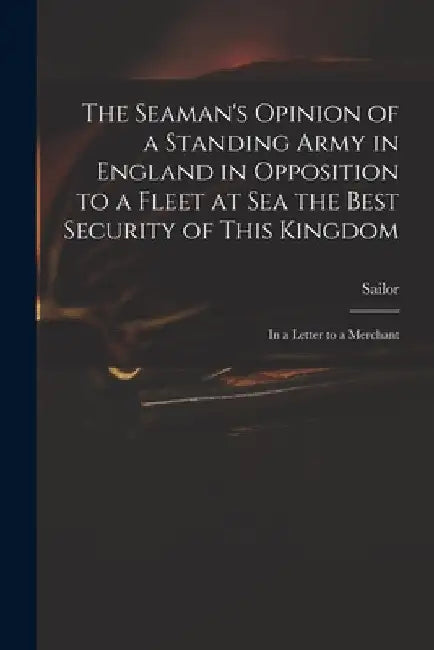 The Seaman's Opinion of a Standing Army in England in Opposition to a Fleet at Sea the Best Security of This Kingdom: in a Letter to a Merchant by Sailor