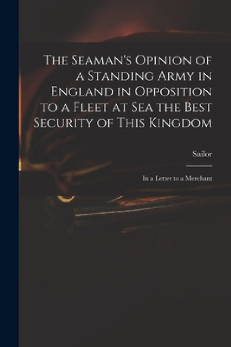 The Seaman's Opinion of a Standing Army in England in Opposition to a Fleet at Sea the Best Security of This Kingdom: in a Letter to a Merchant by Sailor
