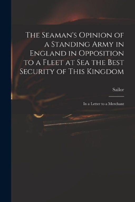 The Seaman's Opinion of a Standing Army in England in Opposition to a Fleet at Sea the Best Security of This Kingdom: in a Letter to a Merchant by Sailor