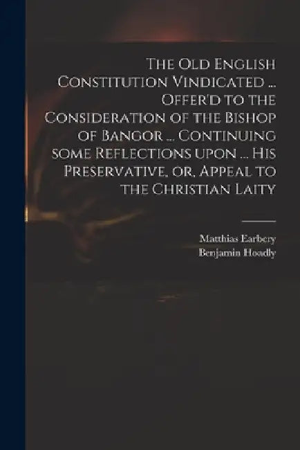 The Old English Constitution Vindicated ... Offer'd to the Consideration of the Bishop of Bangor ... Continuing Some Reflections Upon ... His Preserva by Matthias 1690-1740 Earbery