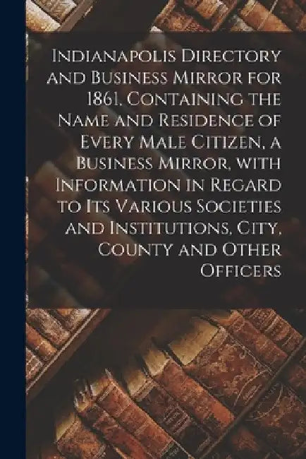 Indianapolis Directory and Business Mirror for 1861, Containing the Name and Residence of Every Male Citizen, a Business Mirror, With Information in R by Anonymous