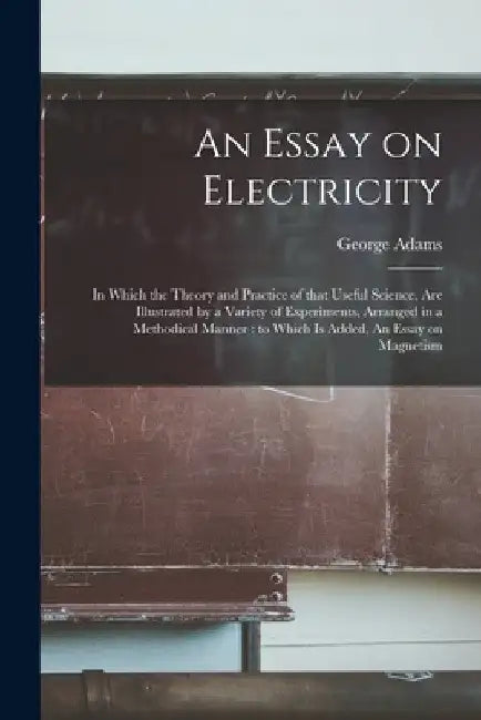 An Essay on Electricity: in Which the Theory and Practice of That Useful Science, Are Illustrated by a Variety of Experiments, Arranged in a Me by George 1750-1795 Adams