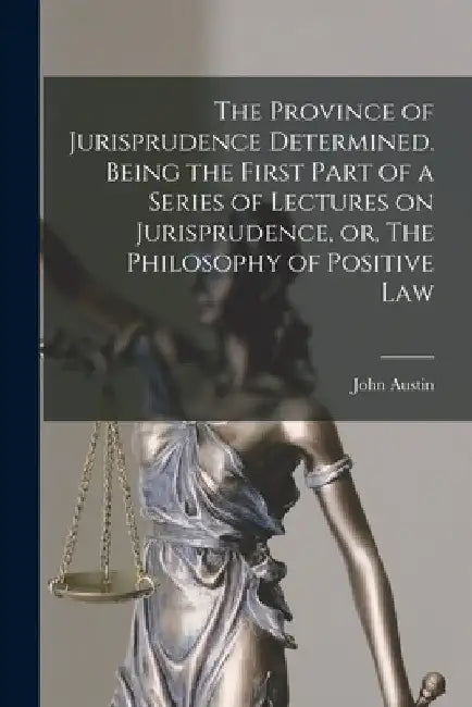 The Province of Jurisprudence Determined. Being the First Part of a Series of Lectures on Jurisprudence, or, The Philosophy of Positive Law by John (1790-1859) Austin