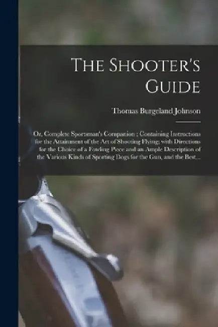 The Shooter's Guide: or, Complete Sportsman's Companion; Containing Instructions for the Attainment of the Art of Shooting Flying; With Dir by Thomas Burgeland D. 1840 Johnson