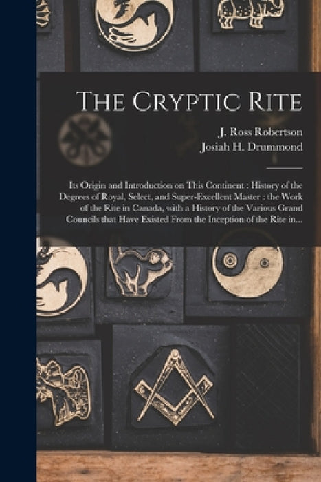The Cryptic Rite [microform]: Its Origin and Introduction on This Continent: History of the Degrees of Royal, Select, and Super-excellent Master: th by J. Ross (John Ross) 1841- Robertson, Josiah H. (Josiah Hayden) Drummond