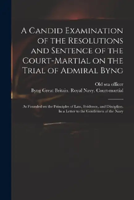 A Candid Examination of the Resolutions and Sentence of the Court-martial on the Trial of Admiral Byng; as Founded on the Principles of Law, Evidence, by Old Sea Officer