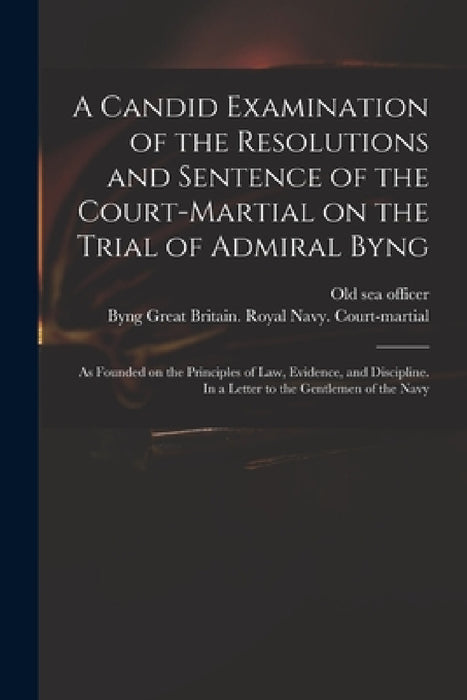 A Candid Examination of the Resolutions and Sentence of the Court-martial on the Trial of Admiral Byng; as Founded on the Principles of Law, Evidence, by Old Sea Officer, Great Britain Royal Navy Court-Mart