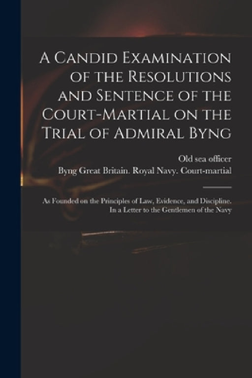 A Candid Examination of the Resolutions and Sentence of the Court-martial on the Trial of Admiral Byng; as Founded on the Principles of Law, Evidence, by Old Sea Officer, Great Britain Royal Navy Court-Mart