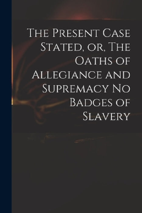 The Present Case Stated, or, The Oaths of Allegiance and Supremacy No Badges of Slavery by Anonymous