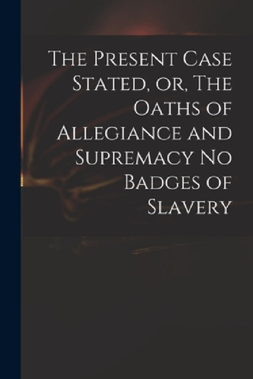 The Present Case Stated, or, The Oaths of Allegiance and Supremacy No Badges of Slavery by Anonymous