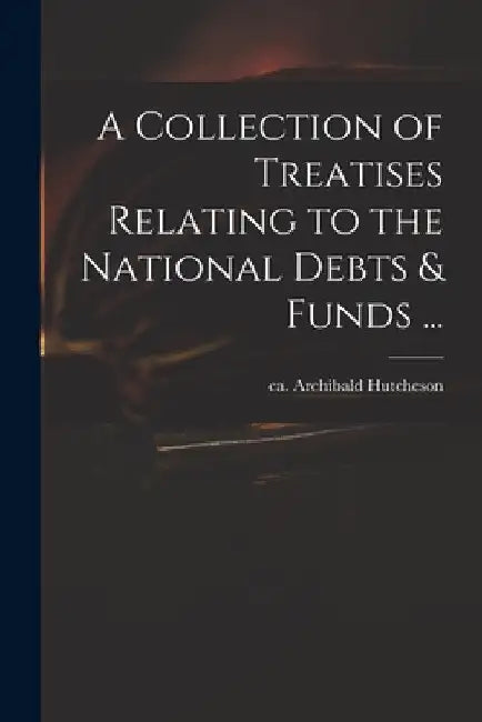 A Collection of Treatises Relating to the National Debts & Funds ... by Archibald Ca 1659-1740 Hutcheson