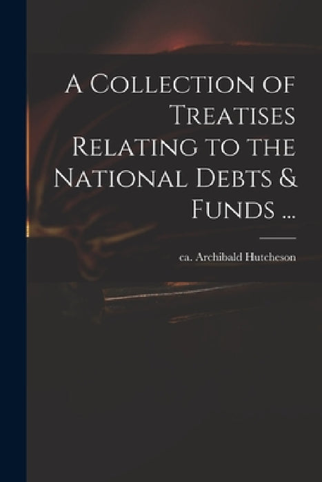 A Collection of Treatises Relating to the National Debts & Funds ... by Archibald Ca 1659-1740 Hutcheson