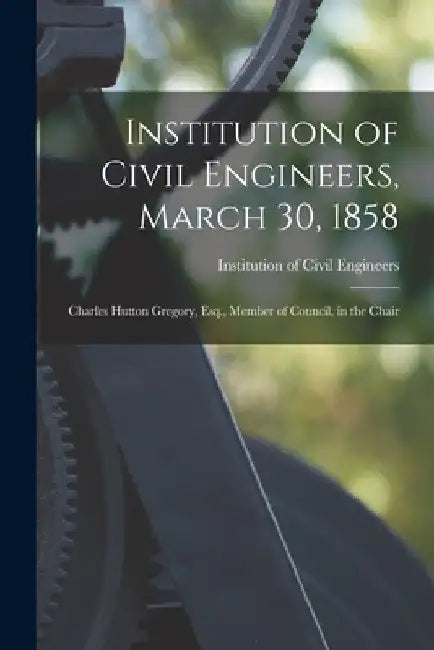 Institution of Civil Engineers, March 30, 1858 [microform]: Charles Hutton Gregory, Esq., Member of Council, in the Chair by Institution of Civil Engineers (Great