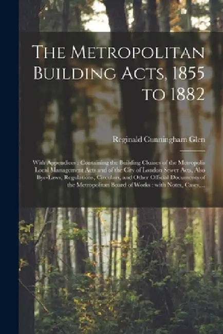 The Metropolitan Building Acts, 1855 to 1882: With Appendices: Containing the Building Cluases of the Metropolis Local Management Acts and of the City by Reginald Cunningham 1855-1909 Glen