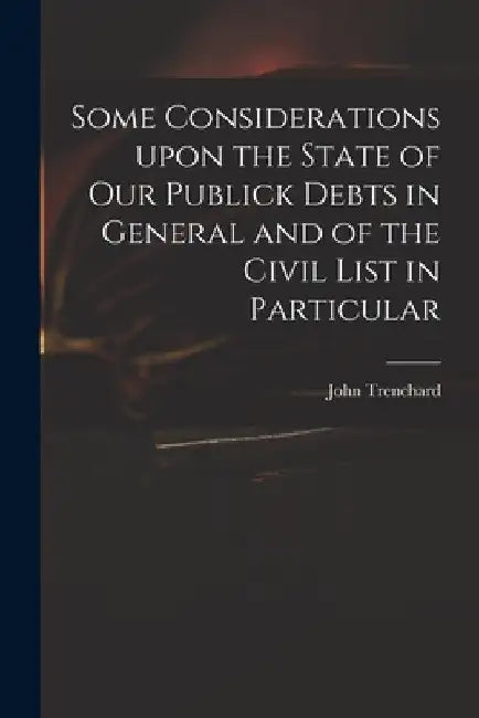 Some Considerations Upon the State of Our Publick Debts in General and of the Civil List in Particular by John 1662-1723 Trenchard