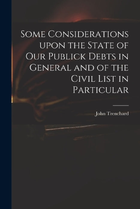 Some Considerations Upon the State of Our Publick Debts in General and of the Civil List in Particular by John 1662-1723 Trenchard