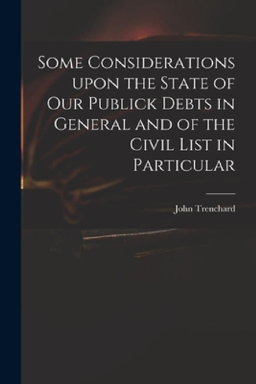 Some Considerations Upon the State of Our Publick Debts in General and of the Civil List in Particular by John 1662-1723 Trenchard