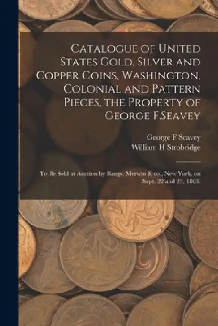 Catalogue of United States Gold, Silver and Copper Coins, Washington, Colonial and Pattern Pieces, the Property of George F.Seavey: to Be Sold at Auct by George F. Seavey
