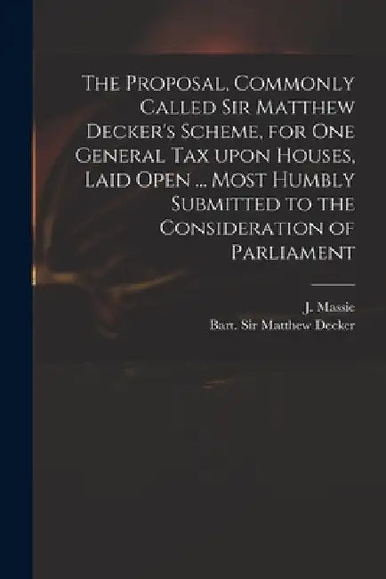 The Proposal, Commonly Called Sir Matthew Decker's Scheme, for One General Tax Upon Houses, Laid Open ... Most Humbly Submitted to the Consideration o by J. (Joseph) D. 1784 Massie