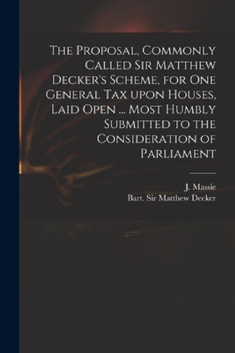 The Proposal, Commonly Called Sir Matthew Decker's Scheme, for One General Tax Upon Houses, Laid Open ... Most Humbly Submitted to the Consideration o by J. (Joseph) D. 1784 Massie, Matthew Decker