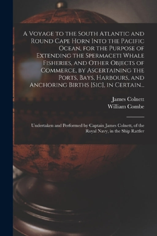 A Voyage to the South Atlantic and Round Cape Horn Into the Pacific Ocean, for the Purpose of Extending the Spermaceti Whale Fisheries, and Other Obje by James 1755?-1806 Colnett, William 1742-1823 Combe
