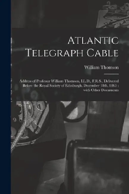 Atlantic Telegraph Cable [microform]: Address of Professor William Thomson, LL.D., F.R.S., Delivered Before the Royal Society of Edinburgh, December 1 by William Thomson