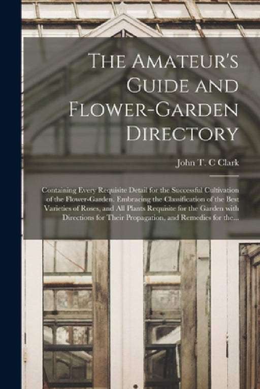The Amateur's Guide and Flower-garden Directory: Containing Every Requisite Detail for the Successful Cultivation of the Flower-garden. Embracing the by John T. C. Clark