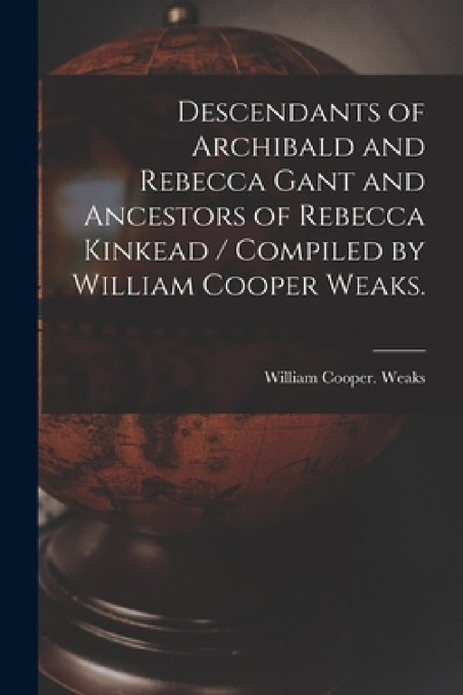 Descendants of Archibald and Rebecca Gant and Ancestors of Rebecca Kinkead / Compiled by William Cooper Weaks. by William Cooper Weaks