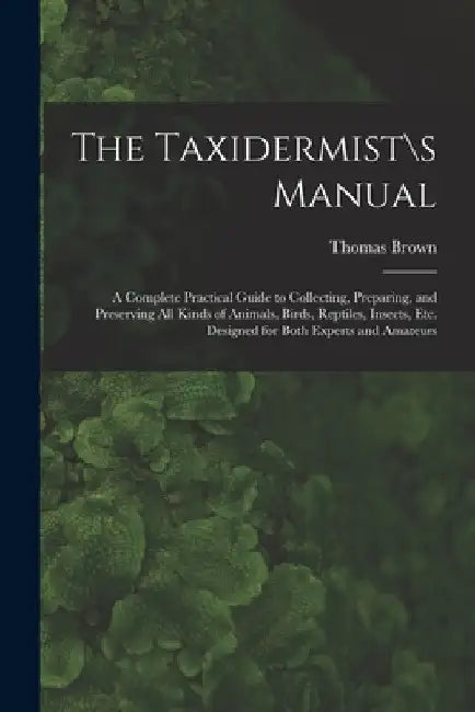 The Taxidermist\s Manual: a Complete Practical Guide to Collecting, Preparing, and Preserving All Kinds of Animals, Birds, Reptiles, Insects, Et by Thomas Brown