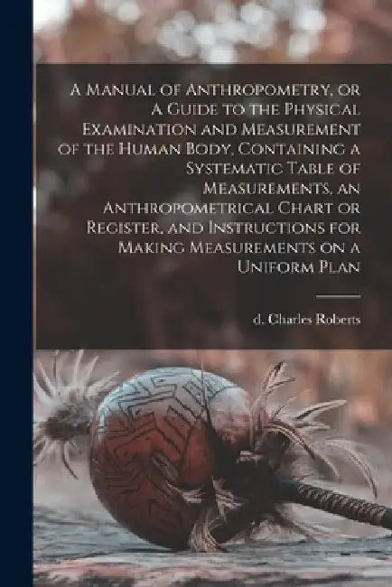 A Manual of Anthropometry, or A Guide to the Physical Examination and Measurement of the Human Body, Containing a Systematic Table of Measurements, an by Charles D. 1901 Roberts