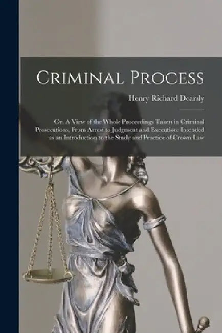 Criminal Process: or, A View of the Whole Proceedings Taken in Criminal Prosecutions, From Arrest to Judgment and Execution: Intended as by Henry Richard Dearsly