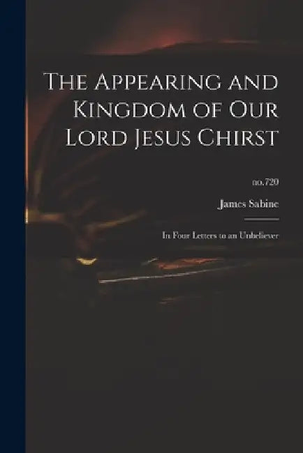 The Appearing and Kingdom of Our Lord Jesus Chirst: in Four Letters to an Unbeliever; no.720 by James 1774-1845 Sabine