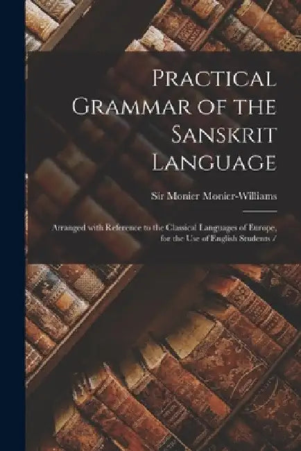 Practical Grammar of the Sanskrit Language: Arranged With Reference to the Classical Languages of Europe, for the Use of English Students / by Monier Monier-Williams