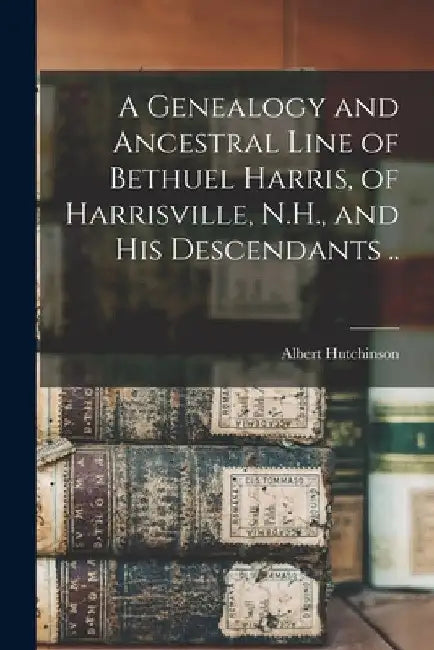 A Genealogy and Ancestral Line of Bethuel Harris, of Harrisville, N.H., and His Descendants .. by Albert 1835- Hutchinson