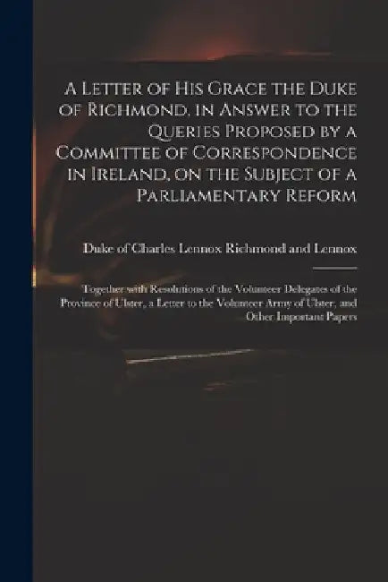 A Letter of His Grace the Duke of Richmond, in Answer to the Queries Proposed by a Committee of Correspondence in Ireland, on the Subject of a Parliam by Charles Lennox Richmond and Lennox