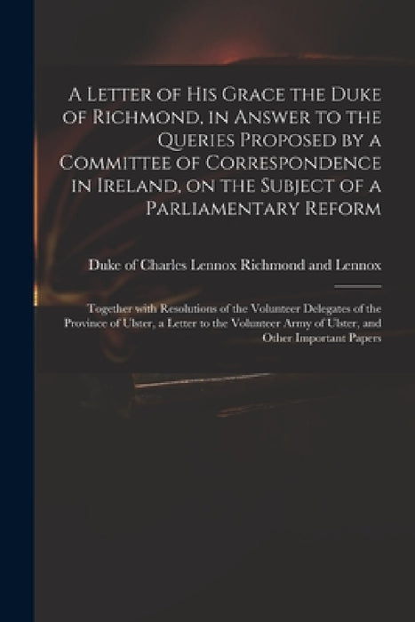 A Letter of His Grace the Duke of Richmond, in Answer to the Queries Proposed by a Committee of Correspondence in Ireland, on the Subject of a Parliam by Charles Lennox Richmond and Lennox