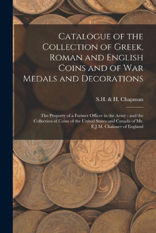 Catalogue of the Collection of Greek, Roman and English Coins and of War Medals and Decorations [microform]: the Property of a Former Officer in the A by S H & H Chapman