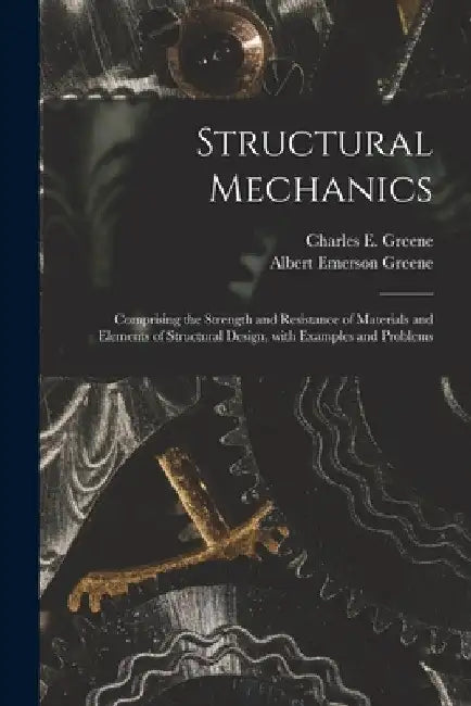 Structural Mechanics: Comprising the Strength and Resistance of Materials and Elements of Structural Design, With Examples and Problems by Charles E. (Charles Ezra) 18 Greene