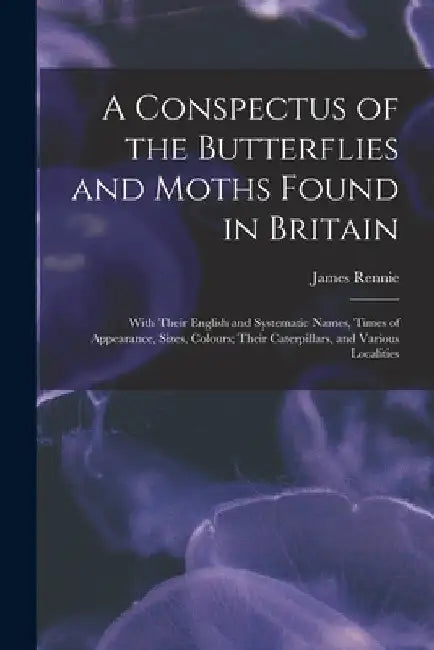 A Conspectus of the Butterflies and Moths Found in Britain; With Their English and Systematic Names, Times of Appearance, Sizes, Colours; Their Caterp by James 1787-1867 Rennie