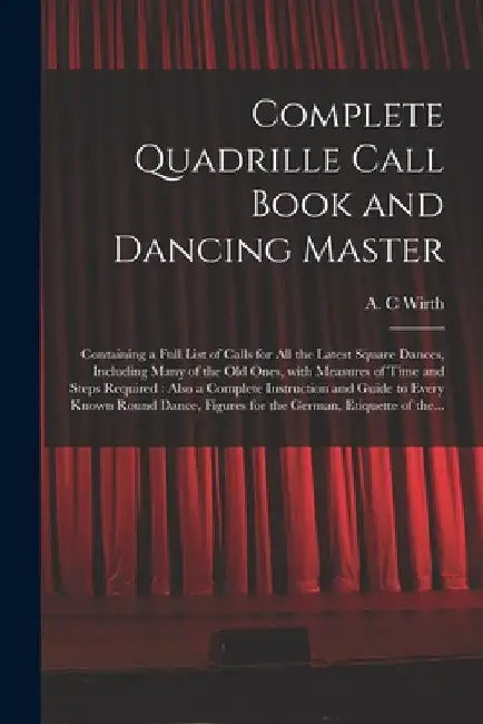 Complete Quadrille Call Book and Dancing Master: Containing a Full List of Calls for All the Latest Square Dances, Including Many of the Old Ones, Wit by A. C. Wirth