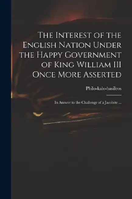 The Interest of the English Nation Under the Happy Government of King William III Once More Asserted: in Answer to the Challenge of a Jacobite ... by Philo-Kalo-Basileos