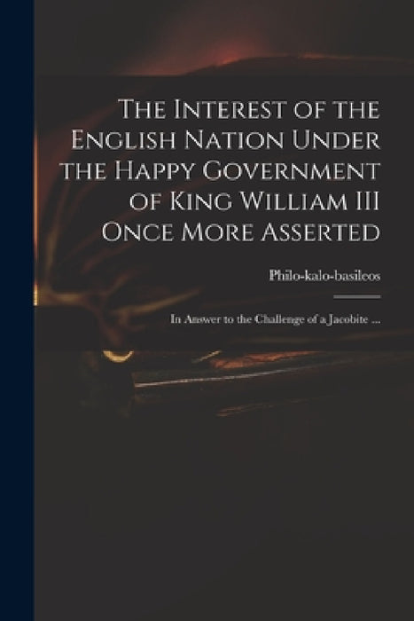 The Interest of the English Nation Under the Happy Government of King William III Once More Asserted: in Answer to the Challenge of a Jacobite ... by Philo-Kalo-Basileos