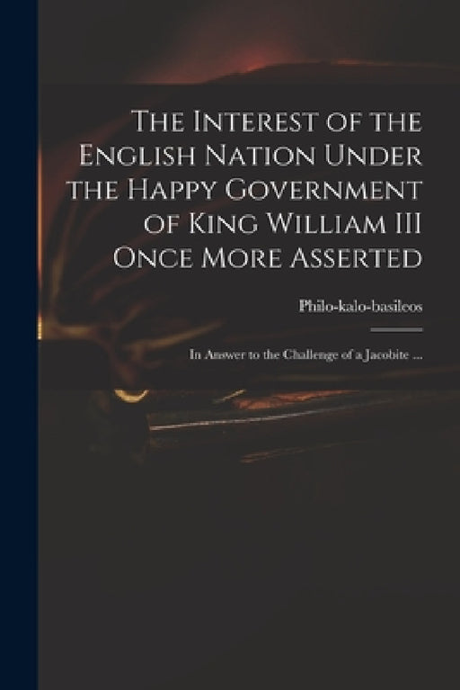 The Interest of the English Nation Under the Happy Government of King William III Once More Asserted: in Answer to the Challenge of a Jacobite ... by Philo-Kalo-Basileos